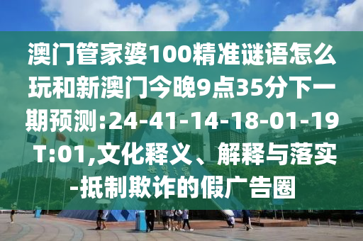 澳門管家婆100精準(zhǔn)謎語怎么玩和新澳門今晚9點(diǎn)35分下一期預(yù)測:24-41-14-18-01-19 T:01,文化釋義、解釋與落實(shí)-抵制欺詐的假廣告圈