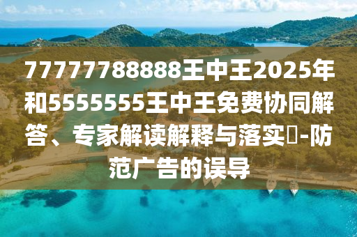 77777788888王中王2025年和5555555王中王免費(fèi)協(xié)同解答、專(zhuān)家解讀解釋與落實(shí)?-防范廣告的誤導(dǎo)