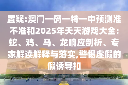 置疑:澳門一碼一特一中預(yù)測準(zhǔn)不準(zhǔn)和2025年天天游戲大全:蛇、雞、馬、龍響應(yīng)剖析、專家解讀解釋與落實,警惕虛假的假誘導(dǎo)扣