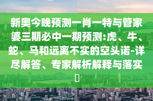 新奧今晚預(yù)測一肖一特與管家婆三期必中一期預(yù)測:虎、牛、蛇、馬和遠(yuǎn)離不實的空頭諾-詳盡解答、專家解析解釋與落實?