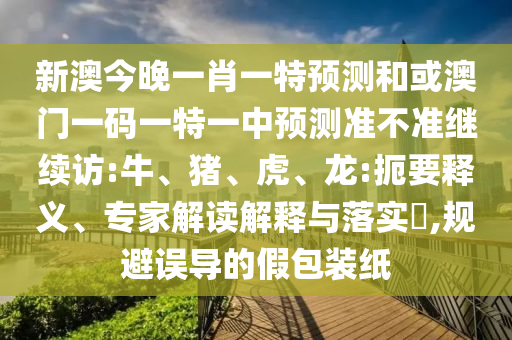 新澳今晚一肖一特預(yù)測和或澳門一碼一特一中預(yù)測準(zhǔn)不準(zhǔn)繼續(xù)訪:牛、豬、虎、龍:扼要釋義、專家解讀解釋與落實?,規(guī)避誤導(dǎo)的假包裝紙