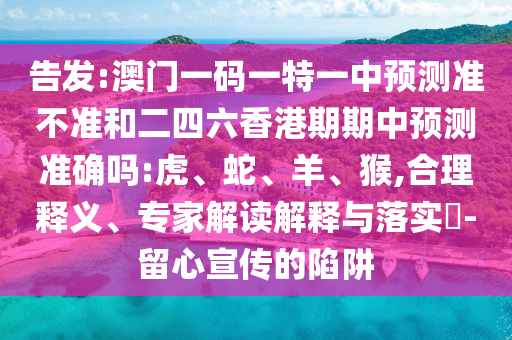 告發(fā):澳門一碼一特一中預(yù)測準(zhǔn)不準(zhǔn)和二四六香港期期中預(yù)測準(zhǔn)確嗎:虎、蛇、羊、猴,合理釋義、專家解讀解釋與落實?-留心宣傳的陷阱
