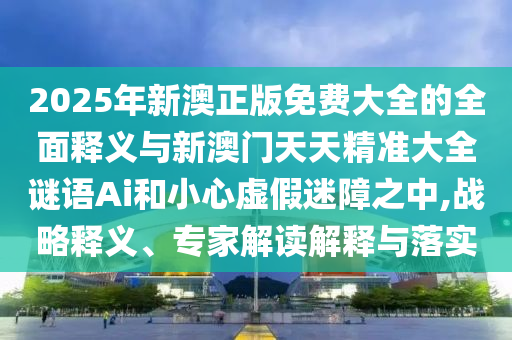 2025年新澳正版免費大全的全面釋義與新澳門天天精準大全謎語Ai和小心虛假迷障之中,戰(zhàn)略釋義、專家解讀解釋與落實