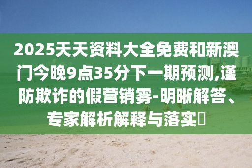 2025天天資料大全免費(fèi)和新澳門今晚9點(diǎn)35分下一期預(yù)測(cè),謹(jǐn)防欺詐的假營(yíng)銷霧-明晰解答、專家解析解釋與落實(shí)?