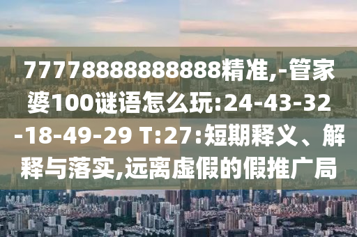 77778888888888精準(zhǔn),-管家婆100謎語怎么玩:24-43-32-18-49-29 T:27:短期釋義、解釋與落實(shí),遠(yuǎn)離虛假的假推廣局