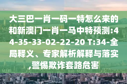 大三巴一肖一碼一特怎么來的和新澳門一肖一馬中特預(yù)測(cè):44-35-33-02-22-20 T:34-全局釋義、專家解析解釋與落實(shí),警惕欺詐套路危害