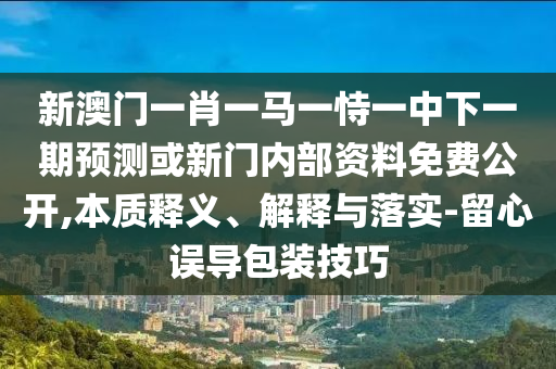 新澳門一肖一馬一恃一中下一期預測或新門內部資料免費公開,本質釋義、解釋與落實-留心誤導包裝技巧