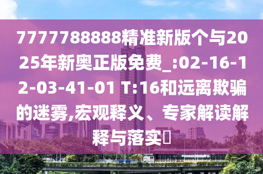 7777788888精準(zhǔn)新版?zhèn)€與2025年新奧正版免費(fèi)_:02-16-12-03-41-01 T:16和遠(yuǎn)離欺騙的迷霧,宏觀釋義、專家解讀解釋與落實(shí)?