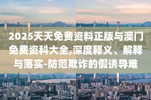 2025天天免費(fèi)資料正版與澳門(mén)免費(fèi)資科大全,深度釋義、解釋與落實(shí)-防范欺詐的假誘導(dǎo)難