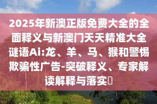 2025年新澳正版免費(fèi)大全的全面釋義與新澳門天天精準(zhǔn)大全謎語Ai:龍、羊、馬、猴和警惕欺騙性廣告-突破釋義、專家解讀解釋與落實(shí)?
