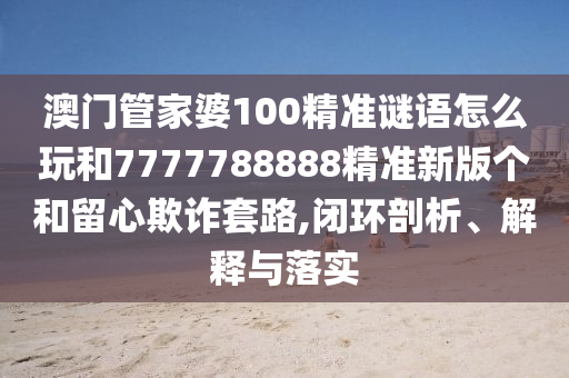 澳門管家婆100精準謎語怎么玩和7777788888精準新版?zhèn)€和留心欺詐套路,閉環(huán)剖析、解釋與落實