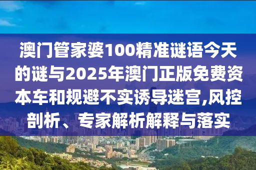 澳門管家婆100精準(zhǔn)謎語(yǔ)今天的謎與2025年澳門正版免費(fèi)資本車和規(guī)避不實(shí)誘導(dǎo)迷宮,風(fēng)控剖析、專家解析解釋與落實(shí)