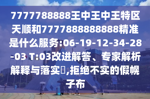 7777788888王中王中王特區(qū)天順和7777888888888精準(zhǔn)是什么服務(wù):06-19-12-34-28-03 T:03改進(jìn)解答、專(zhuān)家解析解釋與落實(shí)?,拒絕不實(shí)的假幌子布