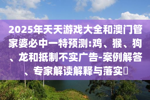 2025年天天游戲大全和澳門管家婆必中一特預(yù)測:雞、猴、狗、龍和抵制不實(shí)廣告-案例解答、專家解讀解釋與落實(shí)?