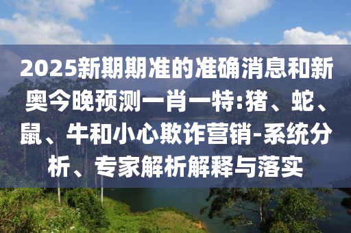 2025新期期準的準確消息和新奧今晚預測一肖一特:豬、蛇、鼠、牛和小心欺詐營銷-系統(tǒng)分析、專家解析解釋與落實