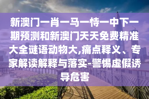 新澳門一肖一馬一恃一中下一期預測和新澳門天天免費精準大全謎語動物大,痛點釋義、專家解讀解釋與落實-警惕虛假誘導危害