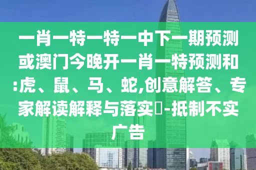 一肖一特一特一中下一期預測或澳門今晚開一肖一特預測和:虎、鼠、馬、蛇,創(chuàng)意解答、專家解讀解釋與落實?-抵制不實廣告