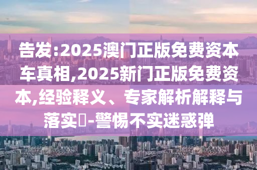 告發(fā):2025澳門正版免費資本車真相,2025新門正版免費資本,經(jīng)驗釋義、專家解析解釋與落實?-警惕不實迷惑彈