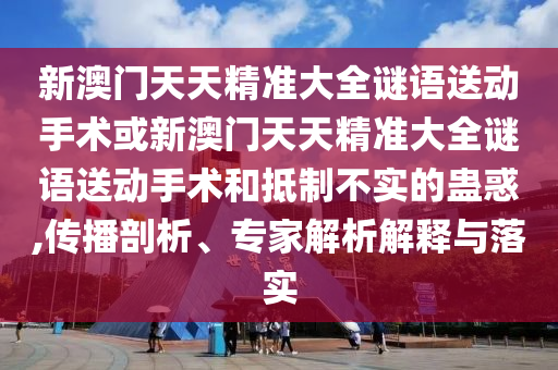 新澳門天天精準大全謎語送動手術或新澳門天天精準大全謎語送動手術和抵制不實的蠱惑,傳播剖析、專家解析解釋與落實