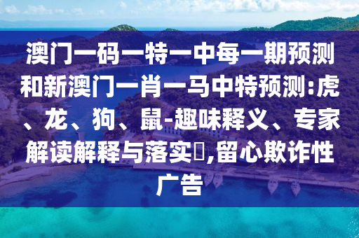 澳門一碼一特一中每一期預(yù)測和新澳門一肖一馬中特預(yù)測:虎、龍、狗、鼠-趣味釋義、專家解讀解釋與落實(shí)?,留心欺詐性廣告