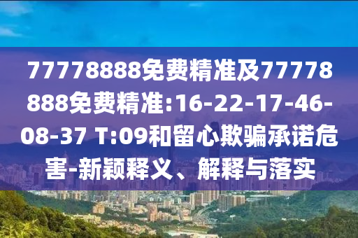 77778888免費(fèi)精準(zhǔn)及77778888免費(fèi)精準(zhǔn):16-22-17-46-08-37 T:09和留心欺騙承諾危害-新穎釋義、解釋與落實(shí)
