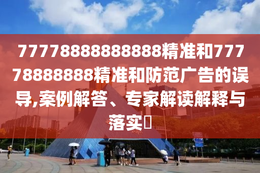 77778888888888精準(zhǔn)和77778888888精準(zhǔn)和防范廣告的誤導(dǎo),案例解答、專家解讀解釋與落實?