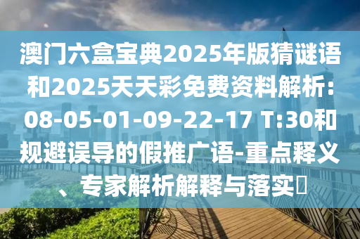 澳門六盒寶典2025年版猜謎語和2025天天彩免費資料解析:08-05-01-09-22-17 T:30和規(guī)避誤導(dǎo)的假推廣語-重點釋義、專家解析解釋與落實?