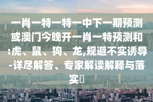 一肖一特一特一中下一期預測或澳門今晚開一肖一特預測和:虎、鼠、狗、龍,規(guī)避不實誘導-詳盡解答、專家解讀解釋與落實?