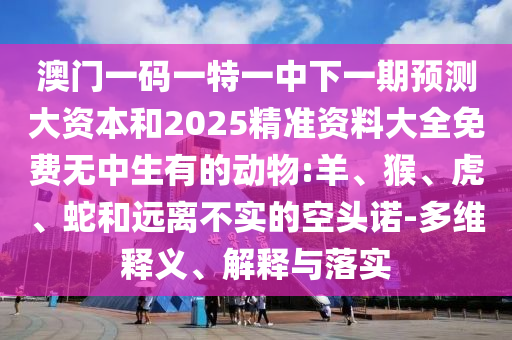 澳門一碼一特一中下一期預(yù)測(cè)大資本和2025精準(zhǔn)資料大全免費(fèi)無(wú)中生有的動(dòng)物:羊、猴、虎、蛇和遠(yuǎn)離不實(shí)的空頭諾-多維釋義、解釋與落實(shí)