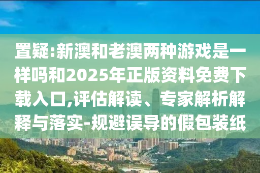 置疑:新澳和老澳兩種游戲是一樣嗎和2025年正版資料免費(fèi)下載入口,評(píng)估解讀、專(zhuān)家解析解釋與落實(shí)-規(guī)避誤導(dǎo)的假包裝紙
