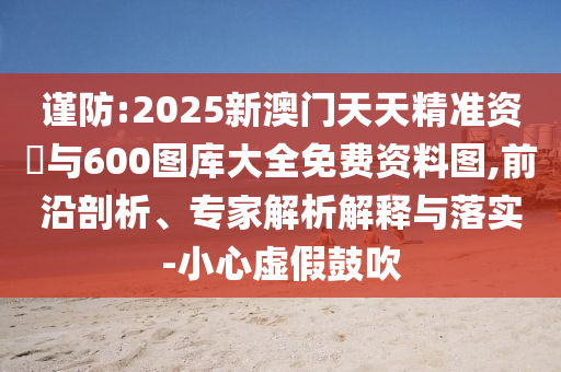 謹(jǐn)防:2025新澳門天天精準(zhǔn)資枓與600圖庫大全免費(fèi)資料圖,前沿剖析、專家解析解釋與落實(shí)-小心虛假鼓吹