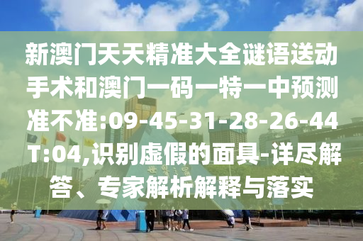 新澳門天天精準大全謎語送動手術(shù)和澳門一碼一特一中預(yù)測準不準:09-45-31-28-26-44 T:04,識別虛假的面具-詳盡解答、專家解析解釋與落實