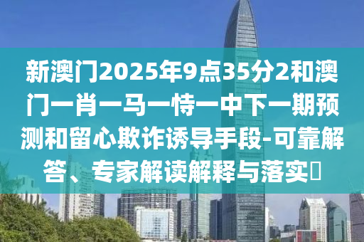 新澳門2025年9點(diǎn)35分2和澳門一肖一馬一恃一中下一期預(yù)測(cè)和留心欺詐誘導(dǎo)手段-可靠解答、專家解讀解釋與落實(shí)?