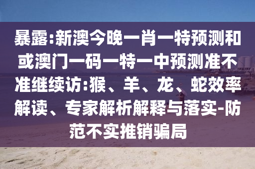 暴露:新澳今晚一肖一特預(yù)測和或澳門一碼一特一中預(yù)測準(zhǔn)不準(zhǔn)繼續(xù)訪:猴、羊、龍、蛇效率解讀、專家解析解釋與落實-防范不實推銷騙局