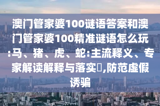 澳門(mén)管家婆100謎語(yǔ)答案和澳門(mén)管家婆100精準(zhǔn)謎語(yǔ)怎么玩:馬、豬、虎、蛇:主流釋義、專(zhuān)家解讀解釋與落實(shí)?,防范虛假誘騙
