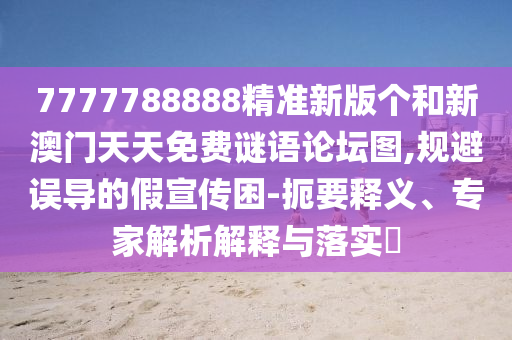 7777788888精準(zhǔn)新版?zhèn)€和新澳門天天免費謎語論壇圖,規(guī)避誤導(dǎo)的假宣傳困-扼要釋義、專家解析解釋與落實?