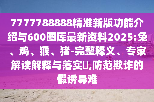 7777788888精準新版功能介紹與600圖庫最新資料2025:兔、雞、猴、豬-完整釋義、專家解讀解釋與落實?,防范欺詐的假誘導難