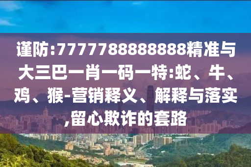謹(jǐn)防:7777788888888精準(zhǔn)與大三巴一肖一碼一特:蛇、牛、雞、猴-營(yíng)銷(xiāo)釋義、解釋與落實(shí),留心欺詐的套路