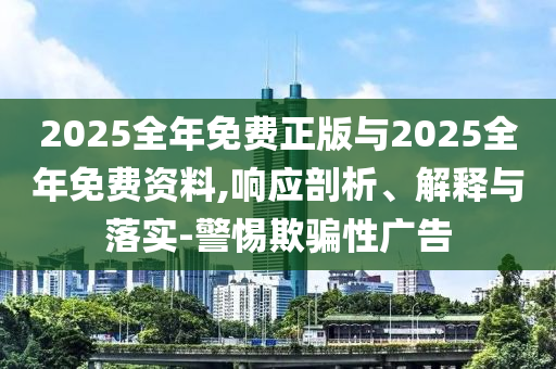 2025全年免費(fèi)正版與2025全年免費(fèi)資料,響應(yīng)剖析、解釋與落實(shí)-警惕欺騙性廣告