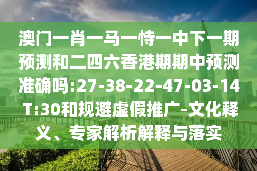 澳門一肖一馬一恃一中下一期預(yù)測和二四六香港期期中預(yù)測準(zhǔn)確嗎:27-38-22-47-03-14 T:30和規(guī)避虛假推廣-文化釋義、專家解析解釋與落實