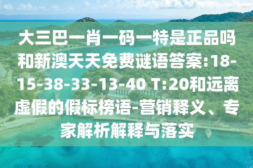 大三巴一肖一碼一特是正品嗎和新澳天天免費謎語答案:18-15-38-33-13-40 T:20和遠離虛假的假標榜語-營銷釋義、專家解析解釋與落實