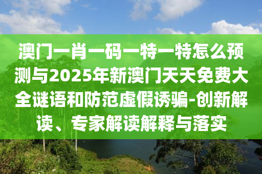 澳門(mén)一肖一碼一特一特怎么預(yù)測(cè)與2025年新澳門(mén)天天免費(fèi)大全謎語(yǔ)和防范虛假誘騙-創(chuàng)新解讀、專家解讀解釋與落實(shí)