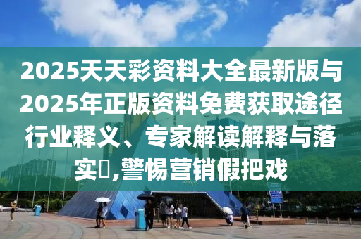 2025天天彩資料大全最新版與2025年正版資料免費(fèi)獲取途徑行業(yè)釋義、專家解讀解釋與落實(shí)?,警惕營(yíng)銷假把戲