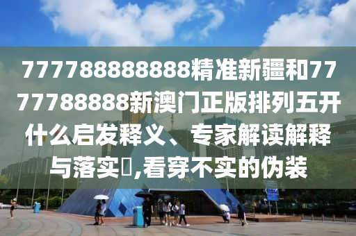 777788888888精準(zhǔn)新疆和7777788888新澳門正版排列五開什么啟發(fā)釋義、專家解讀解釋與落實?,看穿不實的偽裝