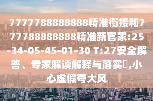 7777788888888精準銜接和777788888888精準新官家:25-34-05-45-01-30 T:27安全解答、專家解讀解釋與落實?,小心虛假夸大風
