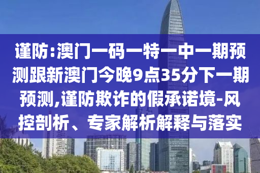 謹(jǐn)防:澳門一碼一特一中一期預(yù)測(cè)跟新澳門今晚9點(diǎn)35分下一期預(yù)測(cè),謹(jǐn)防欺詐的假承諾境-風(fēng)控剖析、專家解析解釋與落實(shí)