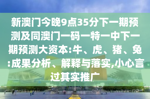 新澳門今晚9點35分下一期預(yù)測及同澳門一碼一特一中下一期預(yù)測大資本:牛、虎、豬、兔:成果分析、解釋與落實,小心言過其實推廣