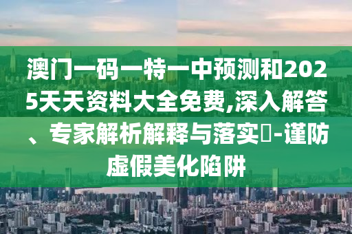 澳門一碼一特一中預(yù)測(cè)和2025天天資料大全免費(fèi),深入解答、專家解析解釋與落實(shí)?-謹(jǐn)防虛假美化陷阱