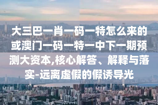 大三巴一肖一碼一特怎么來的或澳門一碼一特一中下一期預(yù)測大資本,核心解答、解釋與落實(shí)-遠(yuǎn)離虛假的假誘導(dǎo)光