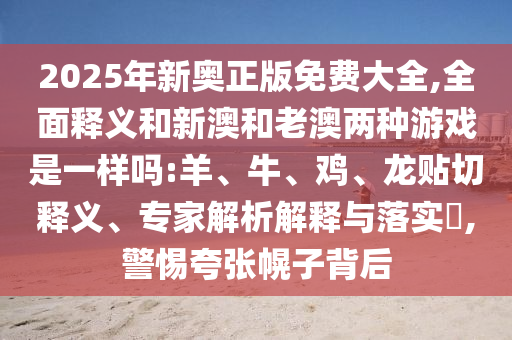 2025年新奧正版免費(fèi)大全,全面釋義和新澳和老澳兩種游戲是一樣嗎:羊、牛、雞、龍貼切釋義、專家解析解釋與落實(shí)?,警惕夸張幌子背后